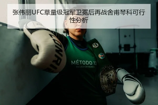 张伟丽UFC草量级冠军卫冕后再战舍甫琴科可行性分析