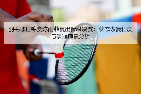 羽毛球世锦赛陈雨菲复出晋级决赛：状态恢复程度与争冠前景分析